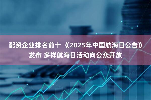 配资企业排名前十 《2025年中国航海日公告》发布 多样航海日活动向公众开放