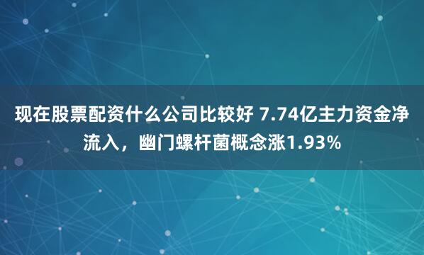 现在股票配资什么公司比较好 7.74亿主力资金净流入，幽门螺杆菌概念涨1.93%