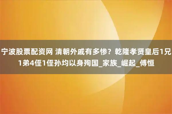 宁波股票配资网 清朝外戚有多惨？乾隆孝贤皇后1兄1弟4侄1侄孙均以身殉国_家族_崛起_傅恒