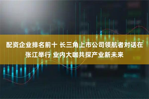 配资企业排名前十 长三角上市公司领航者对话在张江举行 业内大咖共探产业新未来