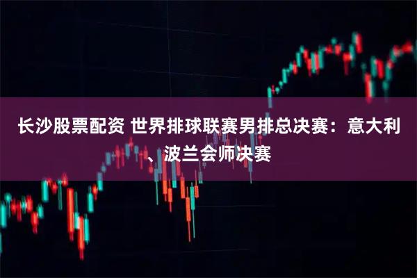 长沙股票配资 世界排球联赛男排总决赛：意大利、波兰会师决赛