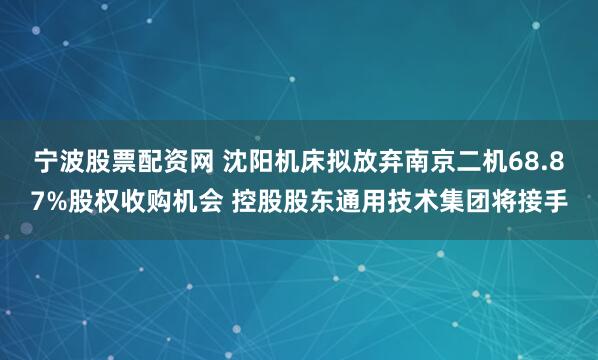 宁波股票配资网 沈阳机床拟放弃南京二机68.87%股权收购机会 控股股东通用技术集团将接手