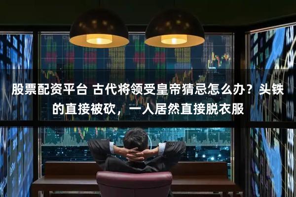 股票配资平台 古代将领受皇帝猜忌怎么办？头铁的直接被砍，一人居然直接脱衣服