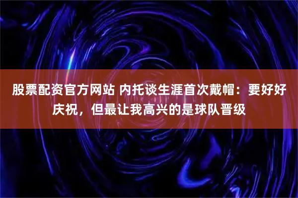股票配资官方网站 内托谈生涯首次戴帽：要好好庆祝，但最让我高兴的是球队晋级